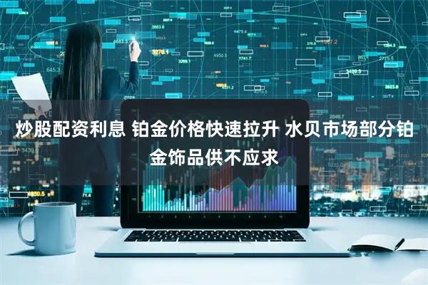 炒股配资利息 铂金价格快速拉升 水贝市场部分铂金饰品供不应求