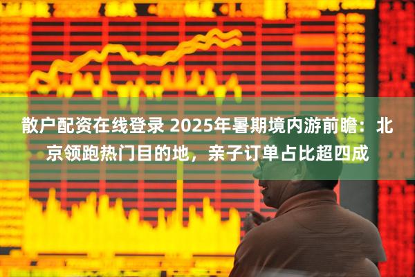 散户配资在线登录 2025年暑期境内游前瞻：北京领跑热门目的地，亲子订单占比超四成