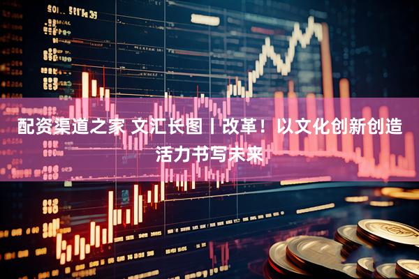 配资渠道之家 文汇长图丨改革！以文化创新创造活力书写未来