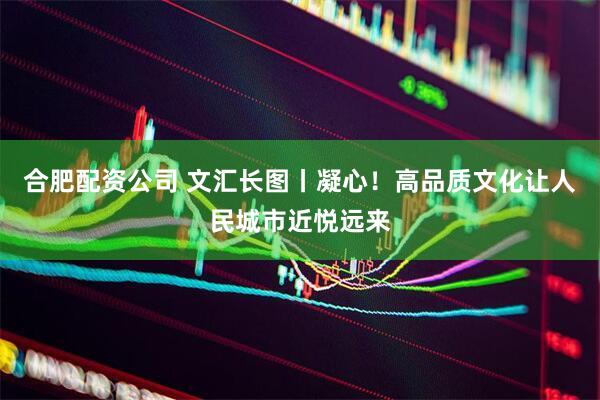 合肥配资公司 文汇长图丨凝心！高品质文化让人民城市近悦远来