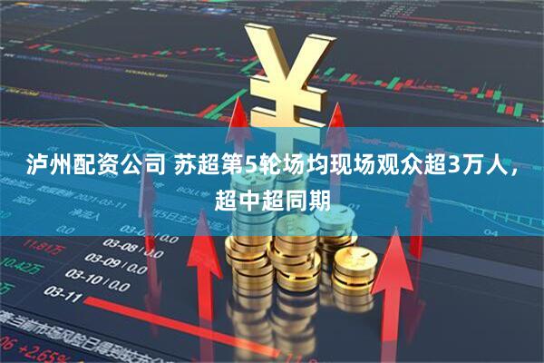 泸州配资公司 苏超第5轮场均现场观众超3万人，超中超同期