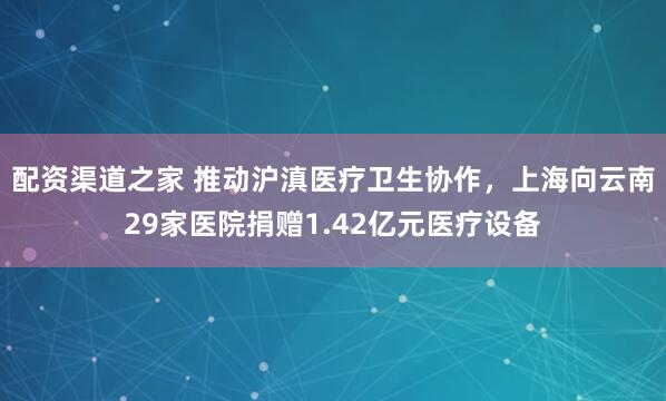 配资渠道之家 推动沪滇医疗卫生协作，上海向云南29家医院捐赠1.42亿元医疗设备