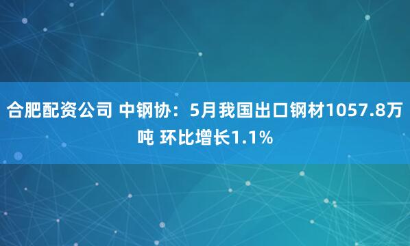 合肥配资公司 中钢协：5月我国出口钢材1057.8万吨 环比增长1.1%