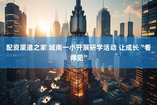 配资渠道之家 城南一小开展研学活动 让成长“看得见”