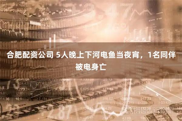 合肥配资公司 5人晚上下河电鱼当夜宵，1名同伴被电身亡