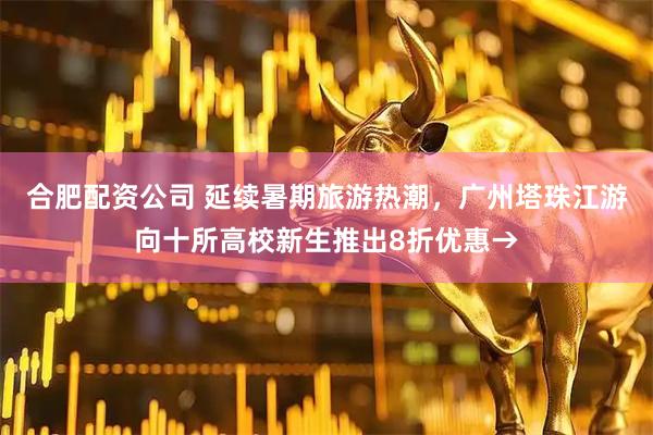 合肥配资公司 延续暑期旅游热潮，广州塔珠江游向十所高校新生推出8折优惠→