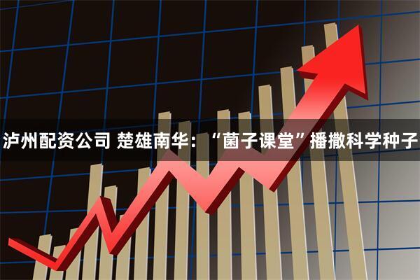 泸州配资公司 楚雄南华：“菌子课堂”播撒科学种子