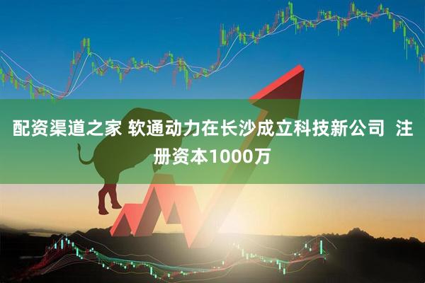 配资渠道之家 软通动力在长沙成立科技新公司  注册资本1000万