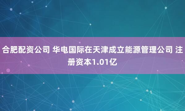 合肥配资公司 华电国际在天津成立能源管理公司 注册资本1.01亿