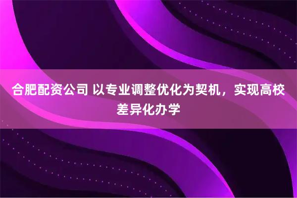 合肥配资公司 以专业调整优化为契机，实现高校差异化办学