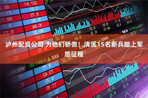 泸州配资公司 为他们骄傲！清溪15名新兵踏上军旅征程