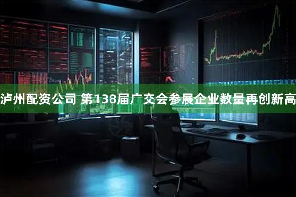 泸州配资公司 第138届广交会参展企业数量再创新高