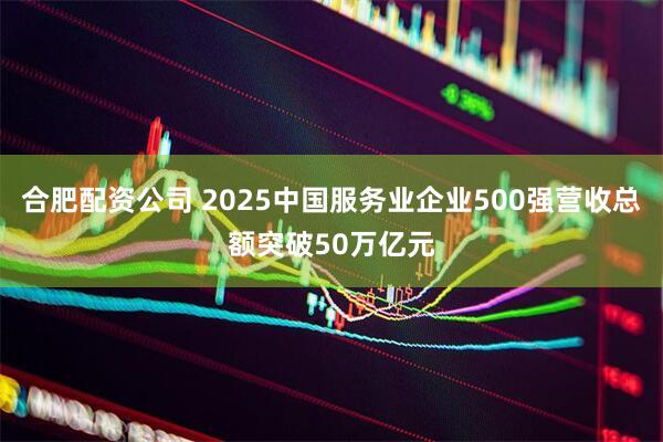 合肥配资公司 2025中国服务业企业500强营收总额突破50万亿元