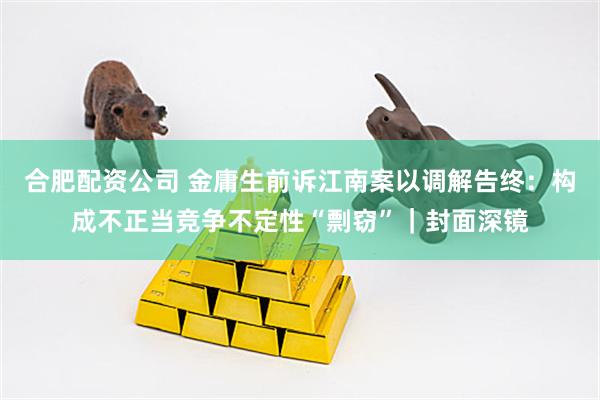 合肥配资公司 金庸生前诉江南案以调解告终：构成不正当竞争不定性“剽窃”｜封面深镜