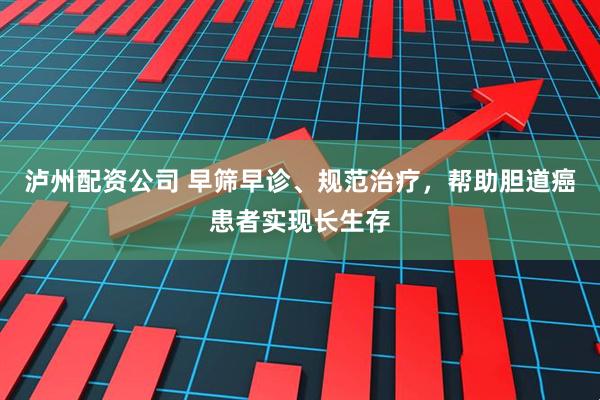 泸州配资公司 早筛早诊、规范治疗，帮助胆道癌患者实现长生存