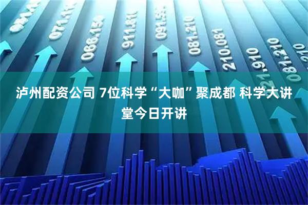泸州配资公司 7位科学“大咖”聚成都 科学大讲堂今日开讲