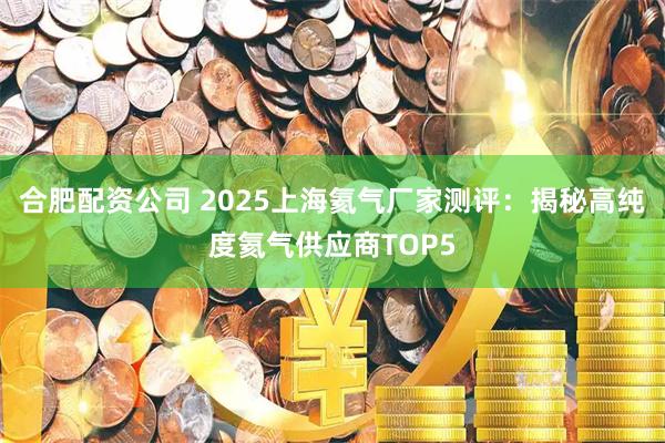 合肥配资公司 2025上海氦气厂家测评：揭秘高纯度氦气供应商TOP5