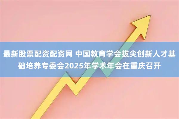 最新股票配资配资网 中国教育学会拔尖创新人才基础培养专委会2025年学术年会在重庆召开