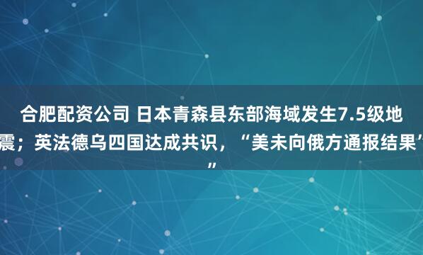 合肥配资公司 日本青森县东部海域发生7.5级地震；英法德乌四国达成共识，“美未向俄方通报结果”