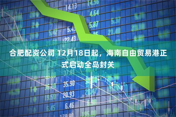 合肥配资公司 12月18日起,海南自由贸易港正式启动全岛封关