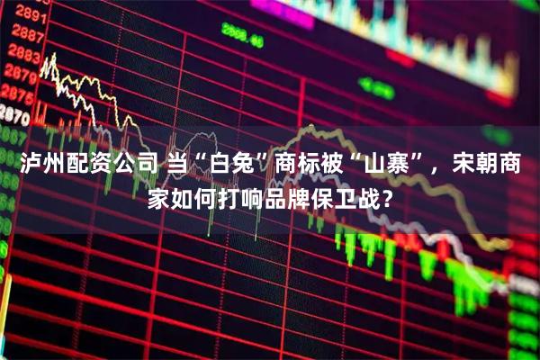 泸州配资公司 当“白兔”商标被“山寨”，宋朝商家如何打响品牌保卫战？