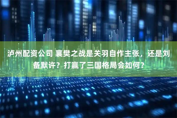 泸州配资公司 襄樊之战是关羽自作主张，还是刘备默许？打赢了三国格局会如何？