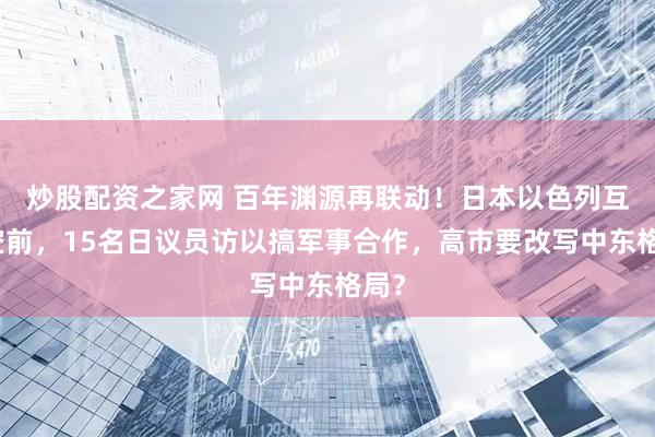 炒股配资之家网 百年渊源再联动！日本以色列互动空前，15名日议员访以搞军事合作，高市要改写中东格局？