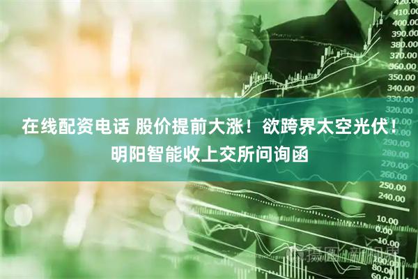 在线配资电话 股价提前大涨！欲跨界太空光伏！明阳智能收上交所问询函