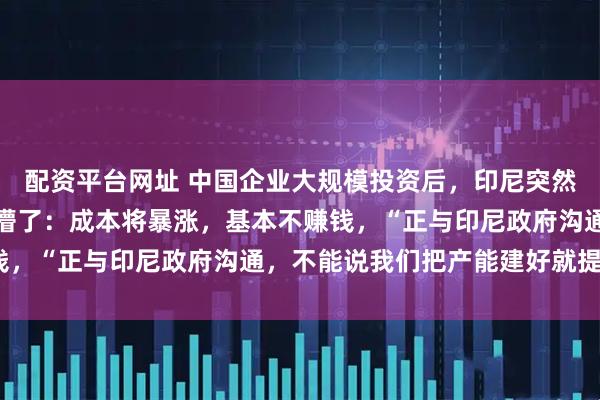配资平台网址 中国企业大规模投资后，印尼突然宣布：开始收费！中企懵了：成本将暴涨，基本不赚钱，“正与印尼政府沟通，不能说我们把产能建好就提价”